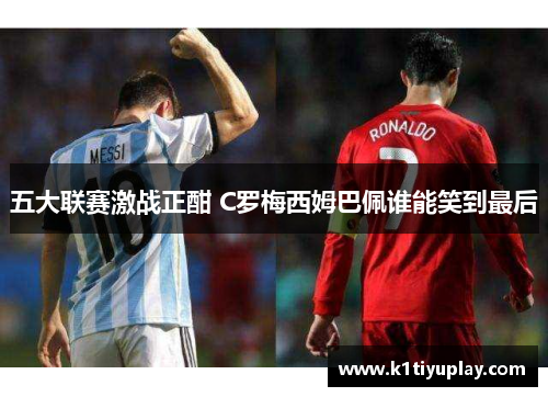 五大联赛激战正酣 C罗梅西姆巴佩谁能笑到最后